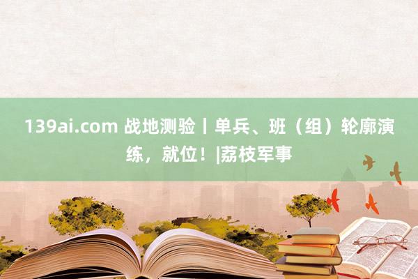 139ai.com 战地测验丨单兵、班（组）轮廓演练，就位！|荔枝军事