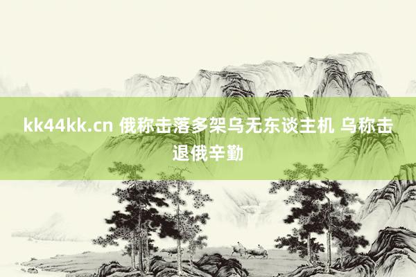 kk44kk.cn 俄称击落多架乌无东谈主机 乌称击退俄辛勤