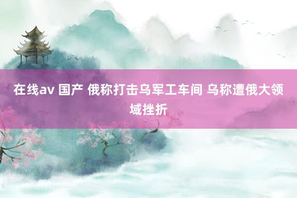 在线av 国产 俄称打击乌军工车间 乌称遭俄大领域挫折