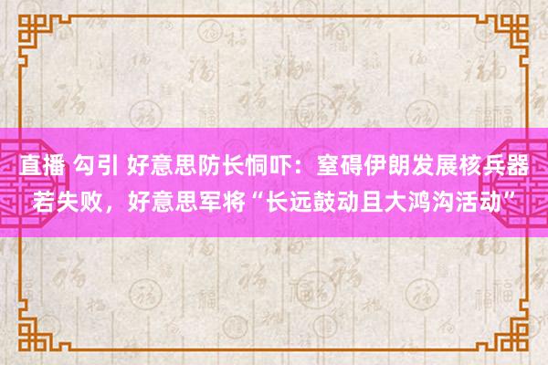 直播 勾引 好意思防长恫吓：窒碍伊朗发展核兵器若失败，好意思军将“长远鼓动且大鸿沟活动”