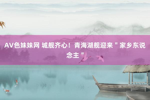 AV色妹妹网 城舰齐心！青海湖舰迎来＂家乡东说念主＂