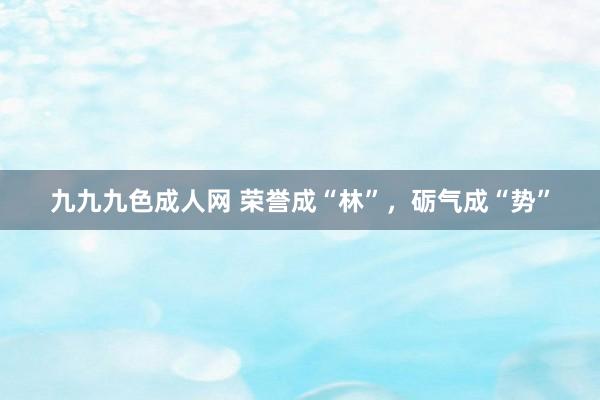 九九九色成人网 荣誉成“林”，砺气成“势”
