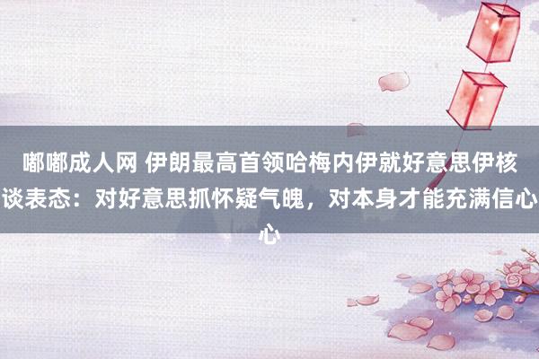 嘟嘟成人网 伊朗最高首领哈梅内伊就好意思伊核谈表态：对好意思抓怀疑气魄，对本身才能充满信心