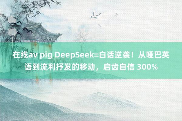 在线av pig DeepSeek=白话逆袭！从哑巴英语到流利抒发的移动，启齿自信 300%