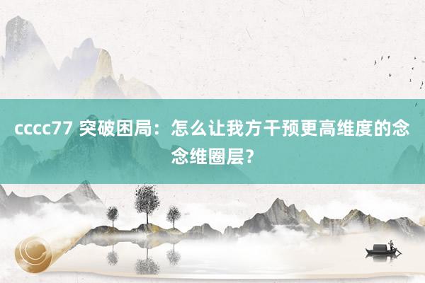 cccc77 突破困局：怎么让我方干预更高维度的念念维圈层？