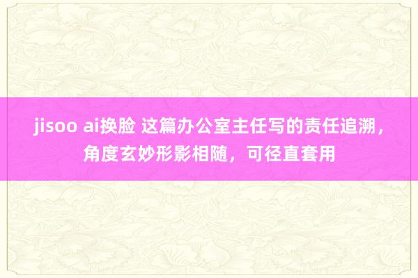 jisoo ai换脸 这篇办公室主任写的责任追溯，角度玄妙形影相随，可径直套用