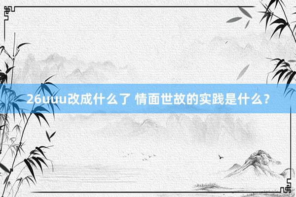 26uuu改成什么了 情面世故的实践是什么？