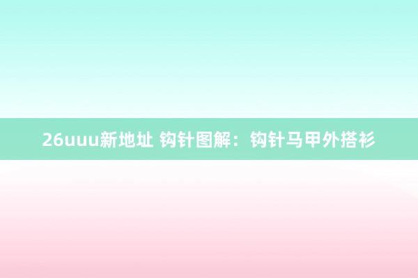 26uuu新地址 钩针图解：钩针马甲外搭衫