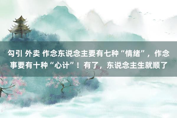 勾引 外卖 作念东说念主要有七种“情绪”，作念事要有十种“心计”！有了，东说念主生就顺了
