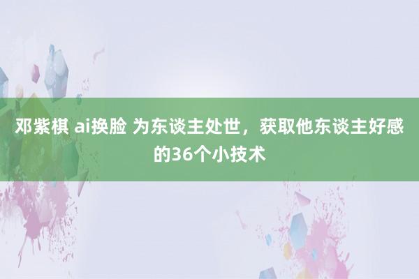 邓紫棋 ai换脸 为东谈主处世，获取他东谈主好感的36个小技术