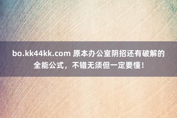 bo.kk44kk.com 原本办公室阴招还有破解的全能公式，不错无须但一定要懂！
