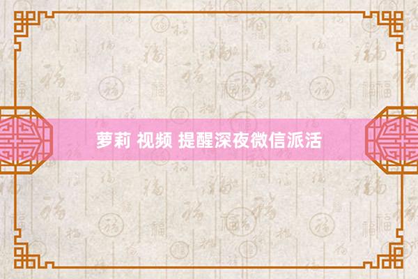 萝莉 视频 提醒深夜微信派活