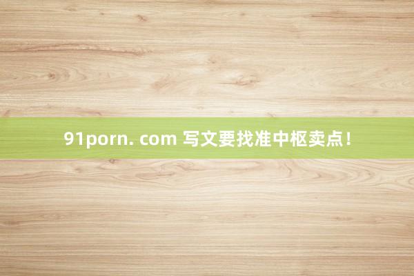 91porn. com 写文要找准中枢卖点！