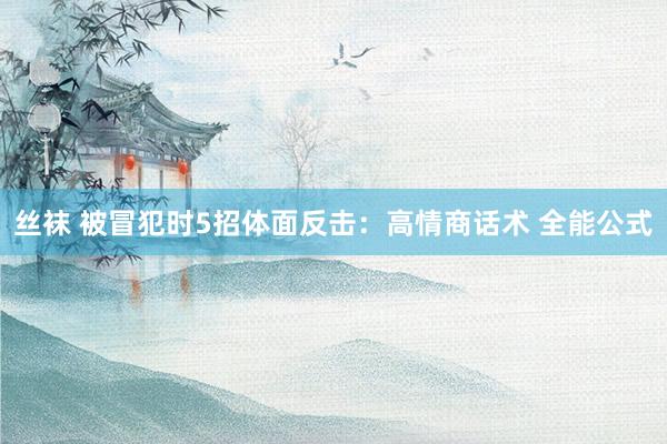 丝袜 被冒犯时5招体面反击：高情商话术 全能公式