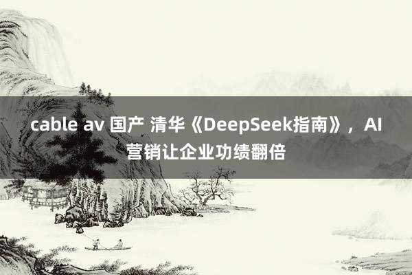 cable av 国产 清华《DeepSeek指南》，AI营销让企业功绩翻倍