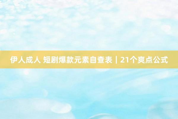 伊人成人 短剧爆款元素自查表｜21个爽点公式