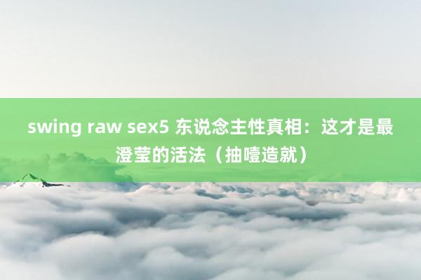 swing raw sex5 东说念主性真相：这才是最澄莹的活法（抽噎造就）