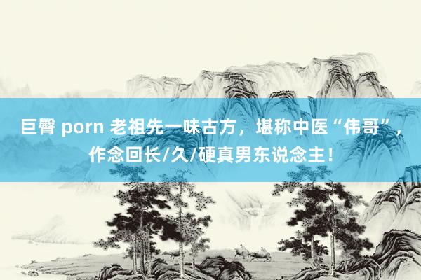 巨臀 porn 老祖先一味古方，堪称中医“伟哥”，作念回长/久/硬真男东说念主！