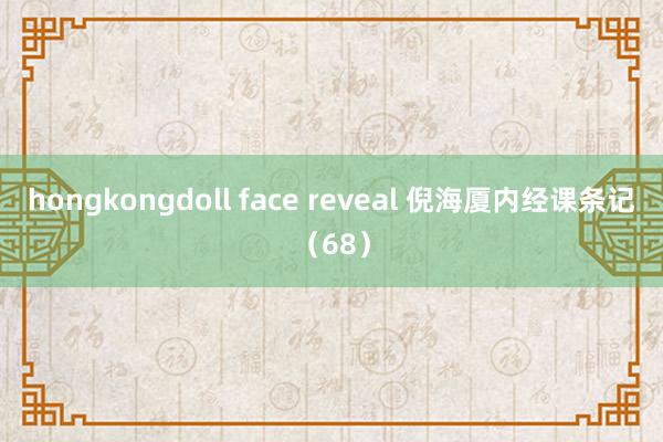 hongkongdoll face reveal 倪海厦内经课条记（68）