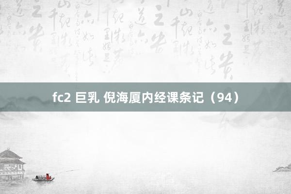 fc2 巨乳 倪海厦内经课条记（94）