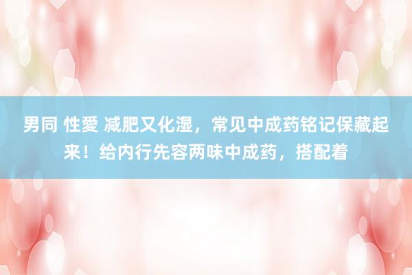 男同 性愛 减肥又化湿,常见中成药铭记保藏起来!给内行先容两味中成药,搭配着