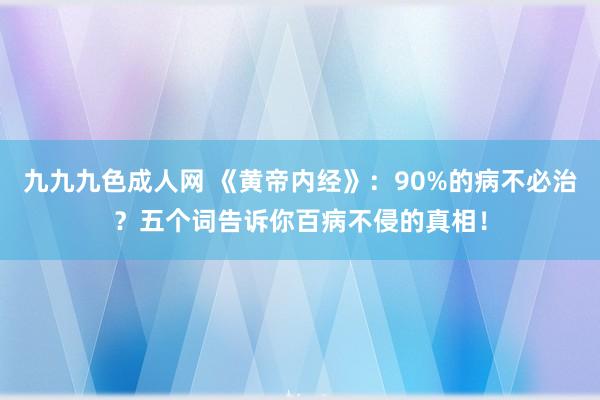 九九九色成人网 《黄帝内经》：90%的病不必治？五个词告诉你百病不侵的真相！