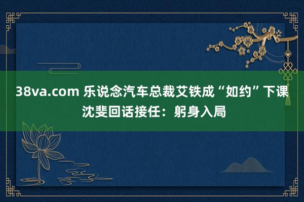 38va.com 乐说念汽车总裁艾铁成“如约”下课 沈斐回话接任：躬身入局