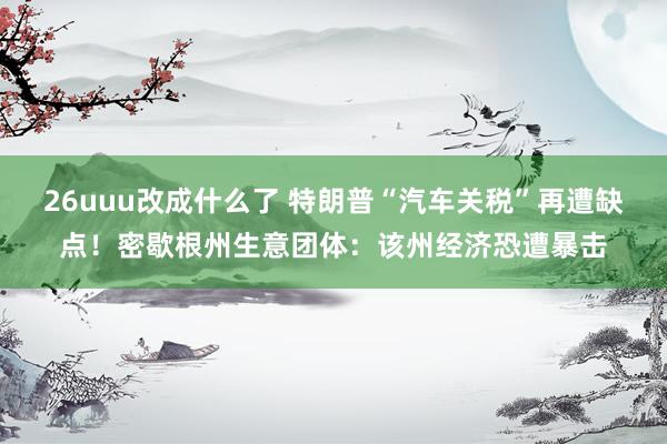26uuu改成什么了 特朗普“汽车关税”再遭缺点！密歇根州生意团体：该州经济恐遭暴击