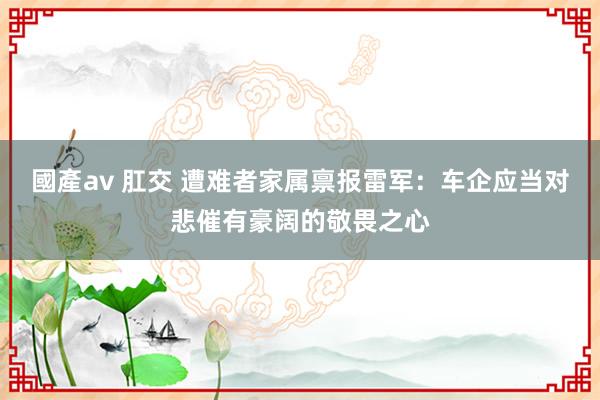 國產av 肛交 遭难者家属禀报雷军：车企应当对悲催有豪阔的敬畏之心