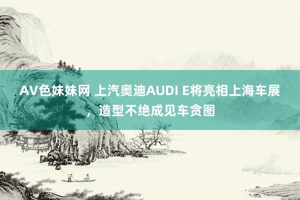 AV色妹妹网 上汽奥迪AUDI E将亮相上海车展，造型不绝成见车贪图