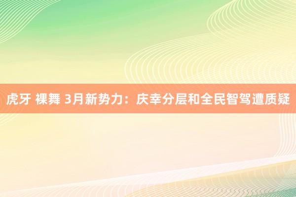 虎牙 裸舞 3月新势力：庆幸分层和全民智驾遭质疑