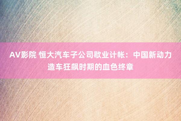 AV影院 恒大汽车子公司歇业计帐：中国新动力造车狂飙时期的血色终章
