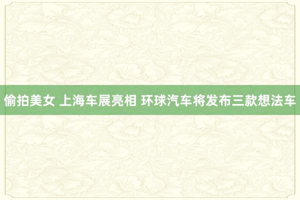 偷拍美女 上海车展亮相 环球汽车将发布三款想法车